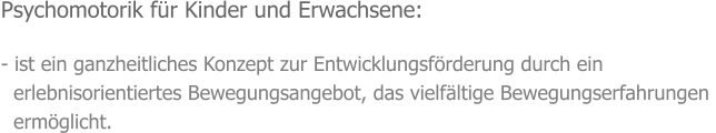 Psychomotorik für Kinder und Erwachsene:  - ist ein ganzheitliches Konzept zur Entwicklungsförderung durch ein    erlebnisorientiertes Bewegungsangebot, das vielfältige Bewegungserfahrungen    ermöglicht.