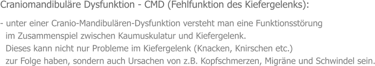 - unter einer Cranio-Mandibulären-Dysfunktion versteht man eine Funktionsstörung    im Zusammenspiel zwischen Kaumuskulatur und Kiefergelenk.    Dieses kann nicht nur Probleme im Kiefergelenk (Knacken, Knirschen etc.)    zur Folge haben, sondern auch Ursachen von z.B. Kopfschmerzen, Migräne und Schwindel sein. Craniomandibuläre Dysfunktion - CMD (Fehlfunktion des Kiefergelenks):