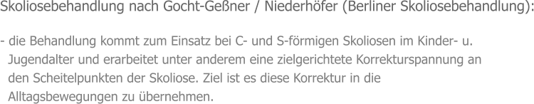 Skoliosebehandlung nach Gocht-Geßner / Niederhöfer (Berliner Skoliosebehandlung):  - die Behandlung kommt zum Einsatz bei C- und S-förmigen Skoliosen im Kinder- u.   Jugendalter und erarbeitet unter anderem eine zielgerichtete Korrekturspannung an    den Scheitelpunkten der Skoliose. Ziel ist es diese Korrektur in die    Alltagsbewegungen zu übernehmen.