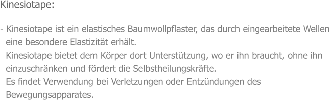 Kinesiotape:  - Kinesiotape ist ein elastisches Baumwollpflaster, das durch eingearbeitete Wellen    eine besondere Elastizität erhält.   Kinesiotape bietet dem Körper dort Unterstützung, wo er ihn braucht, ohne ihn    einzuschränken und fördert die Selbstheilungskräfte.   Es findet Verwendung bei Verletzungen oder Entzündungen des    Bewegungsapparates.