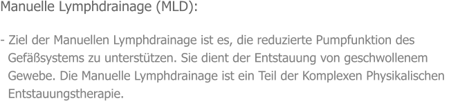 Manuelle Lymphdrainage (MLD):  - Ziel der Manuellen Lymphdrainage ist es, die reduzierte Pumpfunktion des    Gefäßsystems zu unterstützen. Sie dient der Entstauung von geschwollenem    Gewebe. Die Manuelle Lymphdrainage ist ein Teil der Komplexen Physikalischen    Entstauungstherapie.